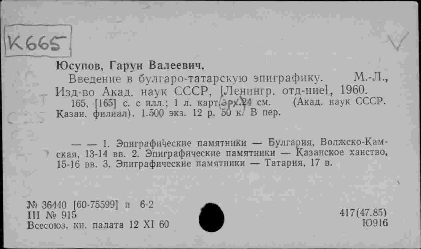 ﻿KGGS",
Юсупов, Гарун Валеевич.
Введение в булгаро-татарскую эпиграфику. М.-Л., Изд-во Акад, наук СССР, {Ленингр. отд-ние], 1960.
165, [165] с. с илл.; 1 л. карт(А₽Х?24 см. (Акад, наук СССР. Казан, филиал). 1.500 экз. 12 р. 50 к/ В пер.
-------1. Эпиграфические памятники — Булгария, Волжско-Камская, 13-14 вв. 2. Эпиграфические памятники — Казанское ханство, 15-16 вв. 3. Эпиграфические памятники — Татария, 17 в.
№ 36440 [60-75599] п 6-2
III № 915
Всесоюз. кн. палата 12 XI 60
417(47.85)
Ю916